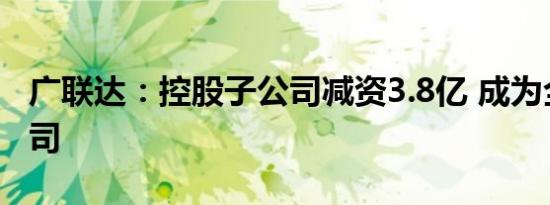 广联达：控股子公司减资3.8亿 成为全资子公司