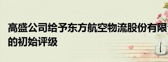 高盛公司给予东方航空物流股份有限公司中性的初始评级
