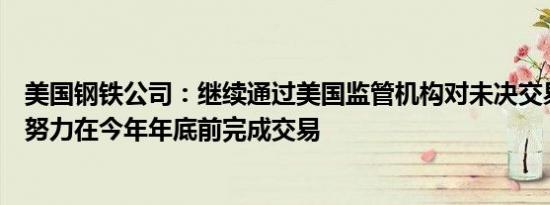 美国钢铁公司：继续通过美国监管机构对未决交易的审查并努力在今年年底前完成交易
