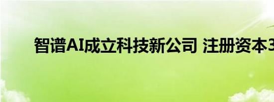 智谱AI成立科技新公司 注册资本3亿