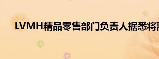 LVMH精品零售部门负责人据悉将离职