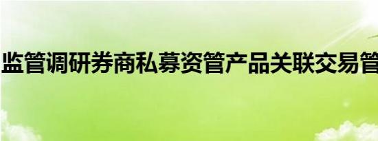 监管调研券商私募资管产品关联交易管控情况