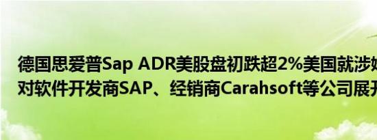 德国思爱普Sap ADR美股盘初跌超2%美国就涉嫌串谋定价对软件开发商SAP、经销商Carahsoft等公司展开调查