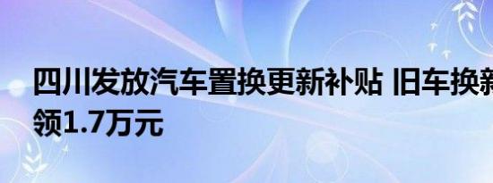 四川发放汽车置换更新补贴 旧车换新最高可领1.7万元