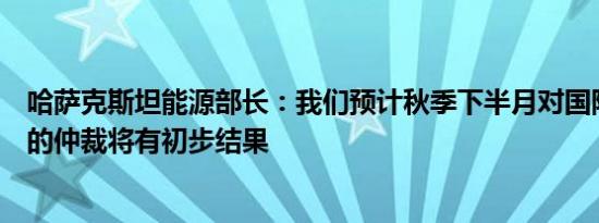 哈萨克斯坦能源部长：我们预计秋季下半月对国际石油巨头的仲裁将有初步结果