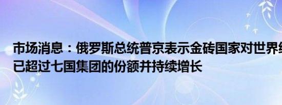 市场消息：俄罗斯总统普京表示金砖国家对世界经济的贡献已超过七国集团的份额并持续增长