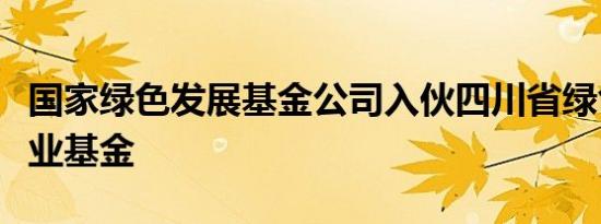 国家绿色发展基金公司入伙四川省绿色低碳产业基金