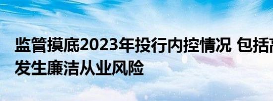 监管摸底2023年投行内控情况 包括高管是否发生廉洁从业风险