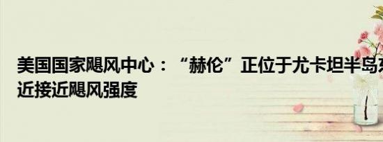 美国国家飓风中心：“赫伦”正位于尤卡坦半岛东北海岸附近接近飓风强度