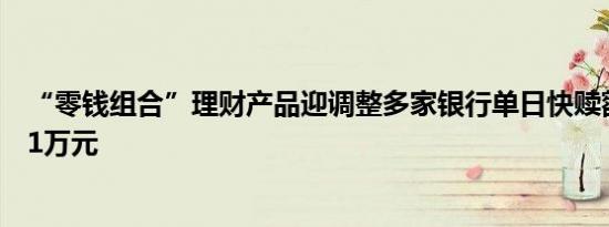 “零钱组合”理财产品迎调整多家银行单日快赎额度调降至1万元