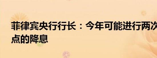 菲律宾央行行长：今年可能进行两次25个基点的降息