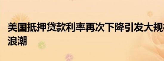 美国抵押贷款利率再次下降引发大规模再融资浪潮