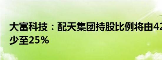 大富科技：配天集团持股比例将由42.51%减少至25%