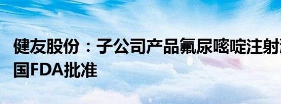 健友股份：子公司产品氟尿嘧啶注射液获得美国FDA批准