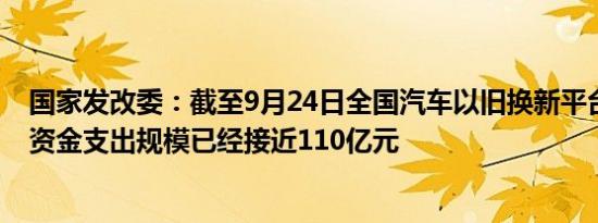 国家发改委：截至9月24日全国汽车以旧换新平台累计国债资金支出规模已经接近110亿元