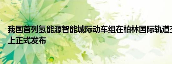 我国首列氢能源智能城际动车组在柏林国际轨道交通技术展上正式发布