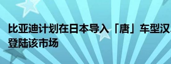 比亚迪计划在日本导入「唐」车型汉、秦后续登陆该市场