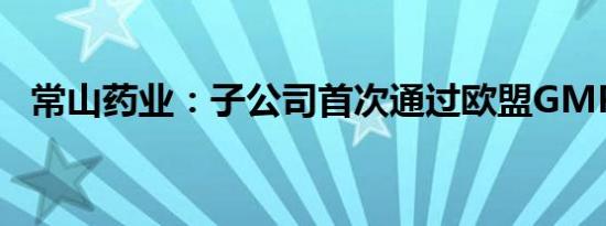 常山药业：子公司首次通过欧盟GMP认证