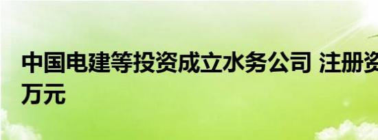 中国电建等投资成立水务公司 注册资本4700万元