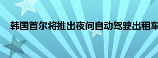 韩国首尔将推出夜间自动驾驶出租车服务