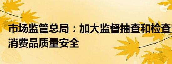 市场监管总局：加大监督抽查和检查力度保障消费品质量安全