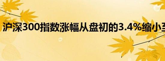 沪深300指数涨幅从盘初的3.4%缩小至2.1%