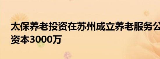 太保养老投资在苏州成立养老服务公司 注册资本3000万