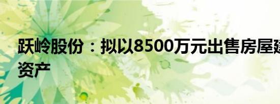 跃岭股份：拟以8500万元出售房屋建筑物等资产
