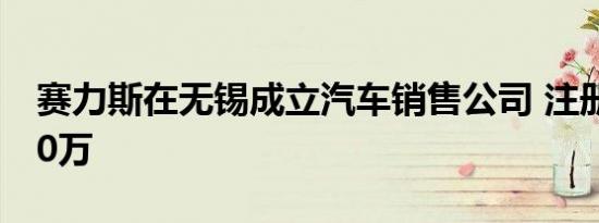 赛力斯在无锡成立汽车销售公司 注册资本300万