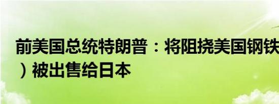 前美国总统特朗普：将阻挠美国钢铁公司（X）被出售给日本