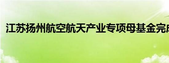江苏扬州航空航天产业专项母基金完成备案