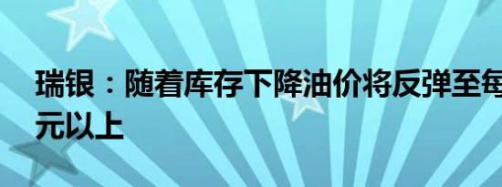瑞银：随着库存下降油价将反弹至每桶80美元以上