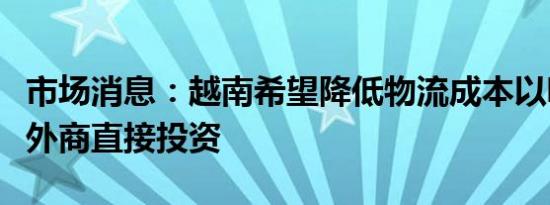 市场消息：越南希望降低物流成本以吸引更多外商直接投资