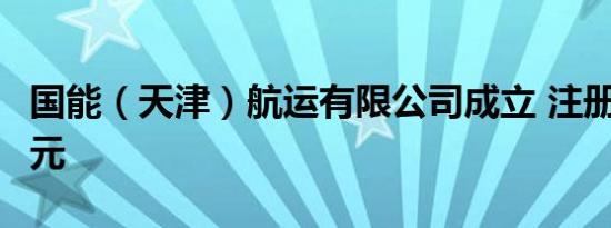 国能（天津）航运有限公司成立 注册资本2亿元