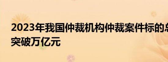 2023年我国仲裁机构仲裁案件标的总额首次突破万亿元