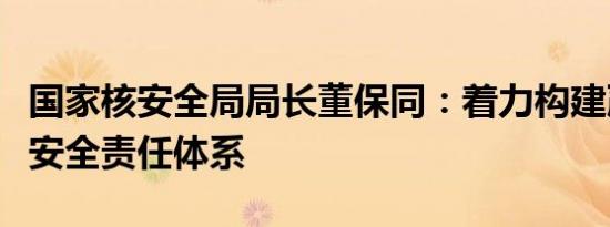 国家核安全局局长董保同：着力构建严密的核安全责任体系