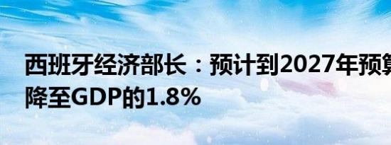 西班牙经济部长：预计到2027年预算赤字将降至GDP的1.8%