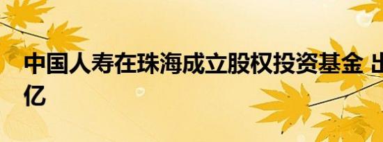 中国人寿在珠海成立股权投资基金 出资额40亿