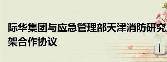 际华集团与应急管理部天津消防研究所签订框架合作协议
