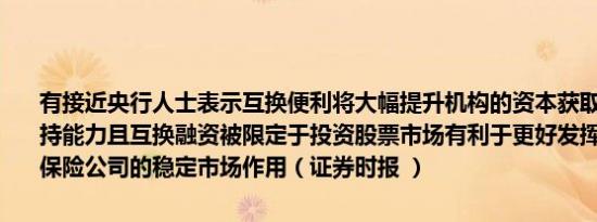 有接近央行人士表示互换便利将大幅提升机构的资本获取能力和股票增持能力且互换融资被限定于投资股票市场有利于更好发挥证券、基金、保险公司的稳定市场作用（证券时报 ）