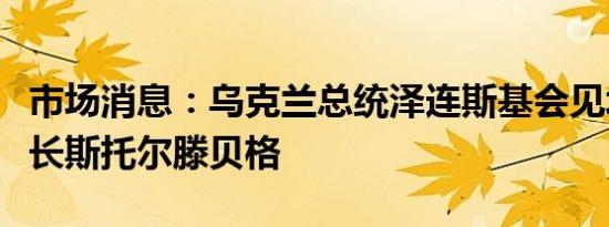 市场消息：乌克兰总统泽连斯基会见北约秘书长斯托尔滕贝格