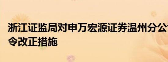 浙江证监局对申万宏源证券温州分公司采取责令改正措施