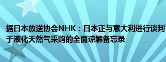 据日本放送协会NHK：日本正与意大利进行谈判旨在签署关于液化天然气采购的全面谅解备忘录