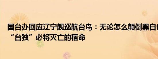 国台办回应辽宁舰巡航台岛：无论怎么颠倒黑白也改变不了“台独”必将灭亡的宿命