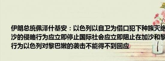伊朗总统佩泽什基安：以色列以自卫为借口犯下种族灭绝罪以色列在加沙的侵略行为应立即停止国际社会应立即阻止在加沙和黎巴嫩发生暴力行为以色列对黎巴嫩的袭击不能得不到回应