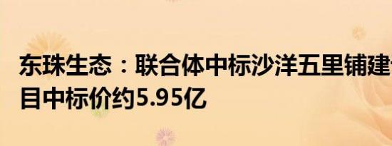 东珠生态：联合体中标沙洋五里铺建设EPC项目中标价约5.95亿
