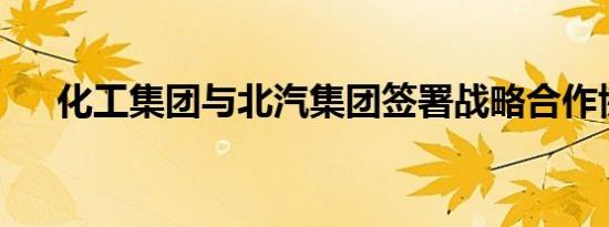 化工集团与北汽集团签署战略合作协议