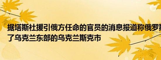 据塔斯社援引俄方任命的官员的消息报道称俄罗斯军队接管了乌克兰东部的乌克兰斯克市