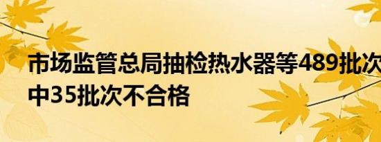 市场监管总局抽检热水器等489批次产品 其中35批次不合格