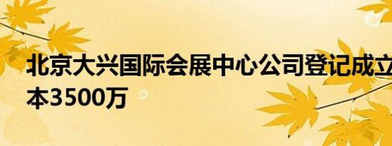 北京大兴国际会展中心公司登记成立 注册资本3500万